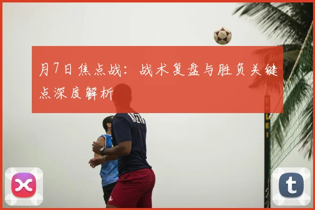月7日焦点战:战术复盘与胜负关键点深度解析