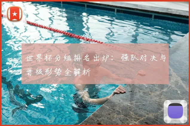 世界杯分组排名出炉:强队对决与晋级形势全解析
