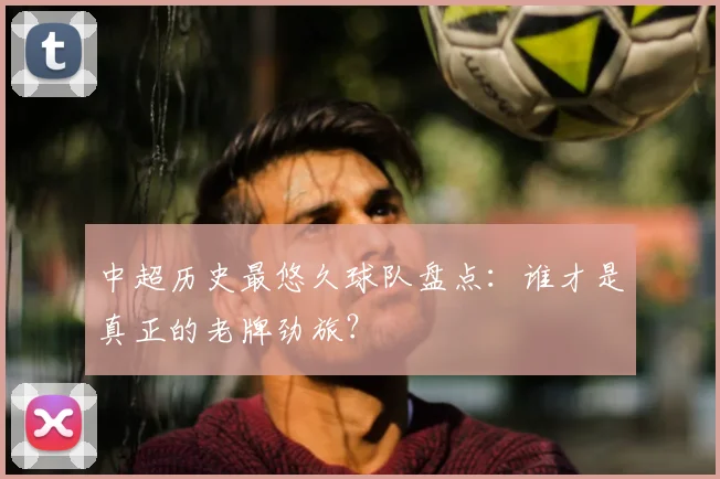 中超历史最悠久球队盘点:谁才是真正的老牌劲旅?