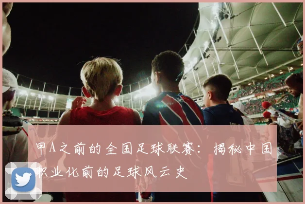 甲A之前的全国足球联赛:揭秘中国职业化前的足球风云史