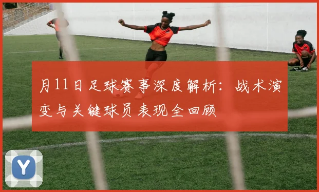 月11日足球赛事深度解析:战术演变与关键球员表现全回顾